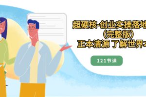 （8343期）超硬核-创业实操落地方案（完整版），正本清源 了解世界本质（121节课）