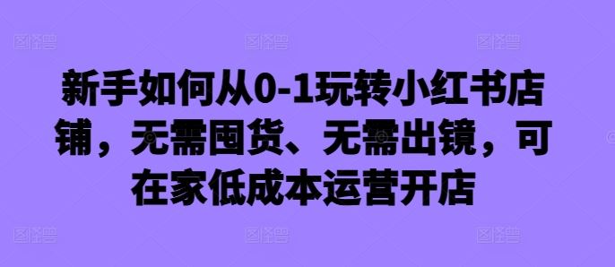 新手如何从0-1玩转小红书店铺,无需囤货、无需出镜,可在家低成本运营开店