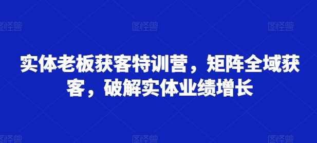 实体老板获客特训营，矩阵全域获客，破解实体业绩增长