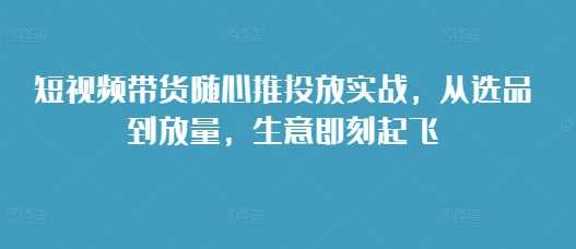 短视频带货随心推投放实战，从选品到放量，生意即刻起飞