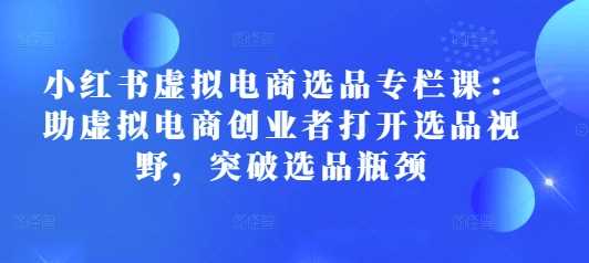 小红书虚拟电商选品专栏课：助虚拟电商创业者打开选品视野，突破选品瓶颈