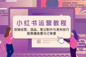 小红书运营教程：店铺设置、选品、笔记制作与发布技巧、提高播放量与订单量