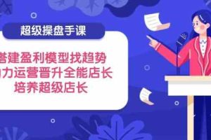 超级操盘手课，搭建盈利模型找趋势，助力运营晋升全能店长，培养超级店长
