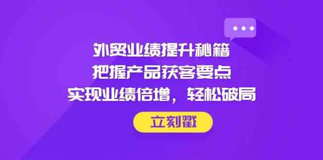 外贸业绩提升秘籍，把握产品获客要点，实现业绩倍增，轻松破局网赚项目-副业赚钱-互联网创业-资源整合白嫖の网赚