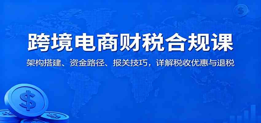 跨境电商财税合规课：架构搭建、资金路径、报关技巧，详解税收优惠与退税网赚项目-副业赚钱-互联网创业-资源整合白嫖の网赚