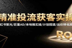 精准投流获客实操，小红书聚光/巨量AD/本地推实操/计划搭建/出价转化技巧