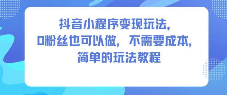 抖音小程序变现玩法，0粉丝也可以做，不需要成本，简单的玩法教程网赚项目-副业赚钱-互联网创业-资源整合白嫖の网赚