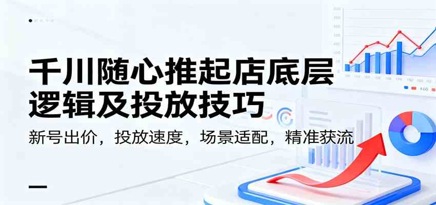 千川随心推起店底层逻辑及投放技巧，新号出价，投放速度，场景适配，精准获流网赚项目-副业赚钱-互联网创业-资源整合白嫖の网赚