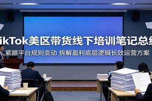 TikTok美区带货线下培训笔记总结:紧跟平台规则变动,拆解盈利底层逻辑长效运营方案