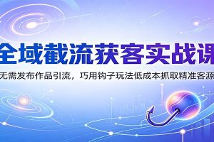 全域截流获客实战课:无需发布作品引流,巧用钩子玩法低成本抓取精准客源